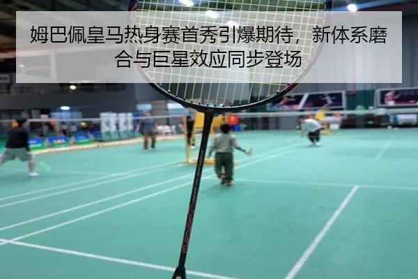 姆巴佩皇马热身赛首秀引爆期待，新体系磨合与巨星效应同步登场